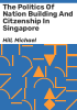 The_politics_of_nation_building_and_citzenship_in_Singapore